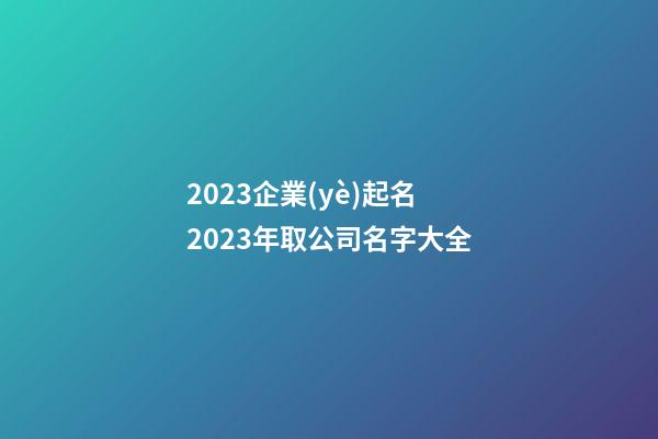 2023企業(yè)起名 2023年取公司名字大全-第1張-公司起名-玄機派
